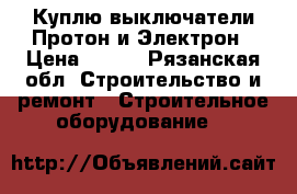 Куплю выключатели Протон и Электрон › Цена ­ 100 - Рязанская обл. Строительство и ремонт » Строительное оборудование   